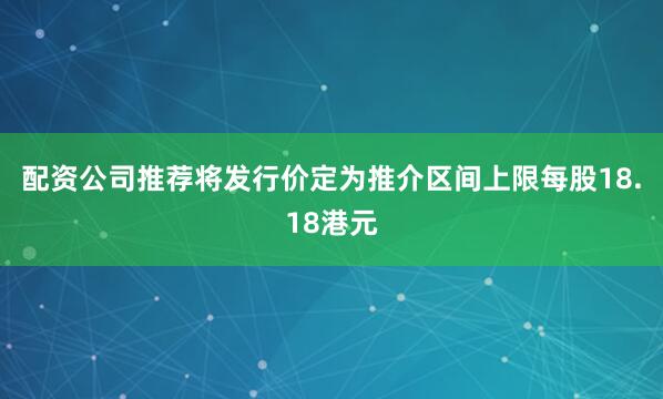 配资公司推荐将发行价定为推介区间上限每股18.18港元