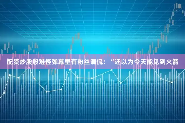 配资炒股股难怪弹幕里有粉丝调侃：“还以为今天能见到火箭