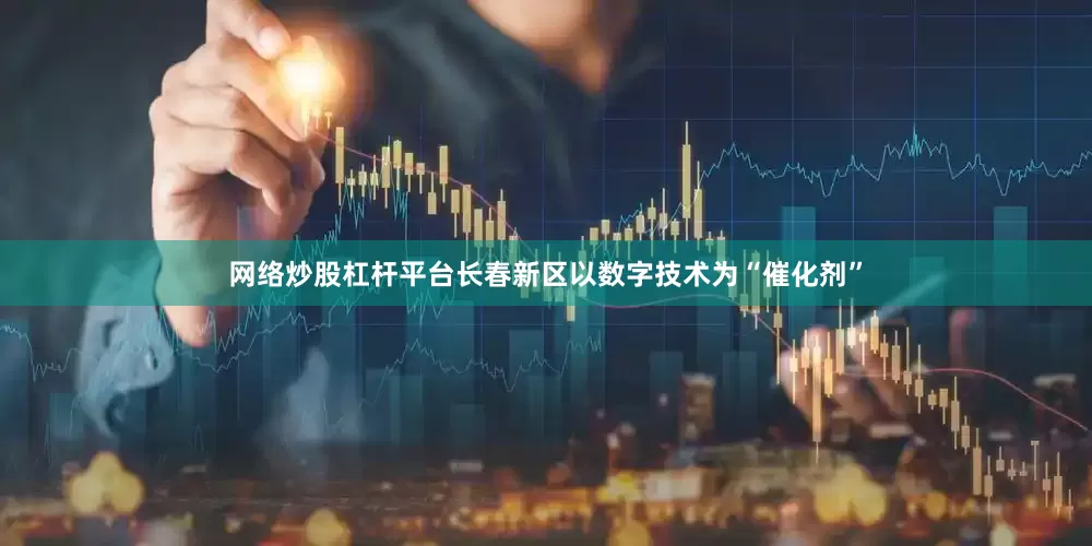 网络炒股杠杆平台长春新区以数字技术为“催化剂”