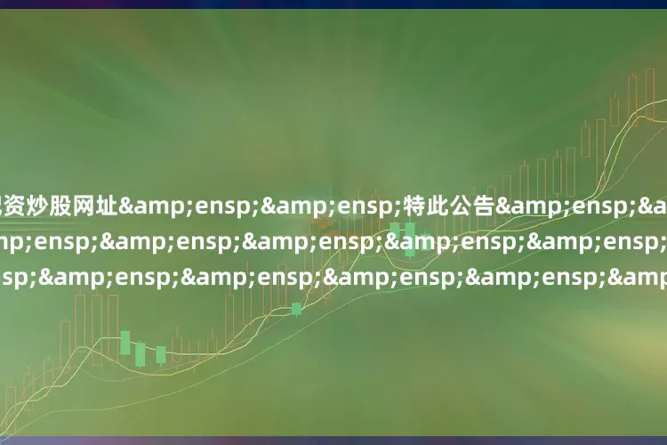 配资炒股网址&ensp;&ensp;特此公告&ensp;&ensp;&ensp;&ensp;&ensp;&ensp;&ensp;&ensp;&ensp;&ensp;&ensp;&ensp;&ensp;&ensp;&ensp;&ensp;&ensp;