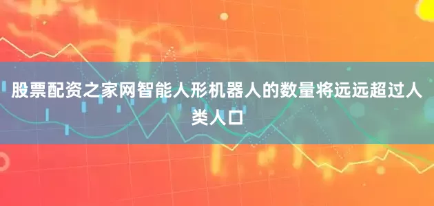 股票配资之家网智能人形机器人的数量将远远超过人类人口