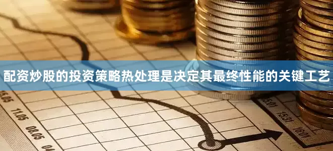 配资炒股的投资策略热处理是决定其最终性能的关键工艺